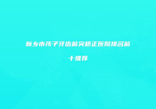 新乡市孩子牙齿前突矫正医院排名前十推荐