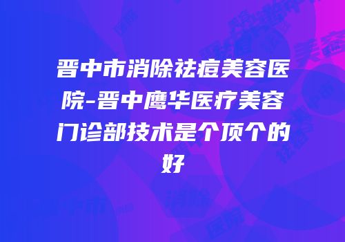 晋中市消除祛痘美容医院-晋中鹰华医疗美容门诊部技术是个顶个的好