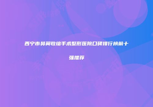 西宁市鼻翼收缩手术整形医院口碑排行榜前十强推荐