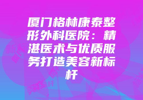 厦门格林康泰整形外科医院：精湛医术与优质服务打造美容新标杆