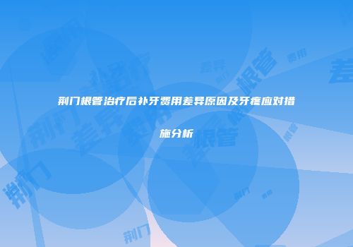 荆门根管治疗后补牙费用差异原因及牙疼应对措施分析