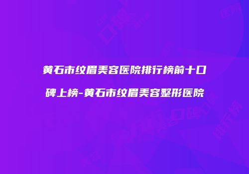 黄石市纹眉美容医院排行榜前十口碑上榜-黄石市纹眉美容整形医院