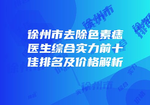 徐州市去除色素痣医生综合实力前十佳排名及价格解析