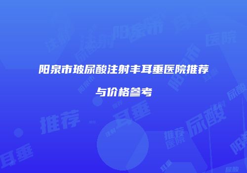 阳泉市玻尿酸注射丰耳垂医院推荐与价格参考