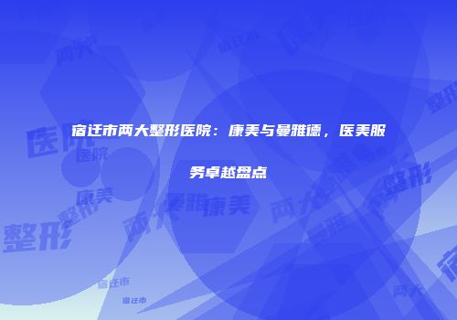 宿迁市两大整形医院：康美与曼雅德，医美服务卓越盘点