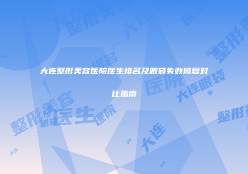 大连整形美容医院医生排名及眼袋失败修复对比指南
