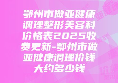 鄂州市做亚健康调理整形美容科价格表2025收费更新-鄂州市做亚健康调理价钱大约多少钱