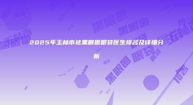 2025年玉林市祛黑眼圈眼袋医生排名及详细分析