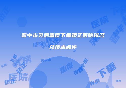 晋中市乳房重度下垂矫正医院排名及技术点评