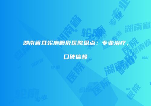 湖南省耳轮廓畸形医院盘点：专业治疗，口碑信赖