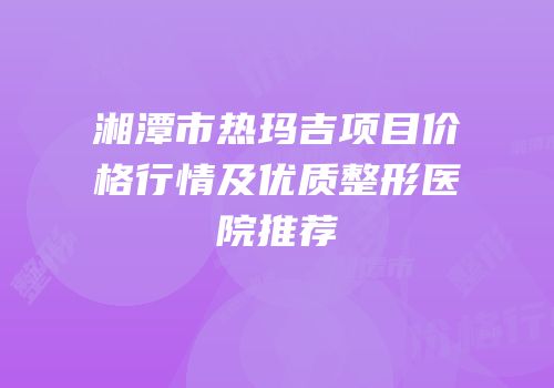 湘潭市热玛吉项目价格行情及优质整形医院推荐