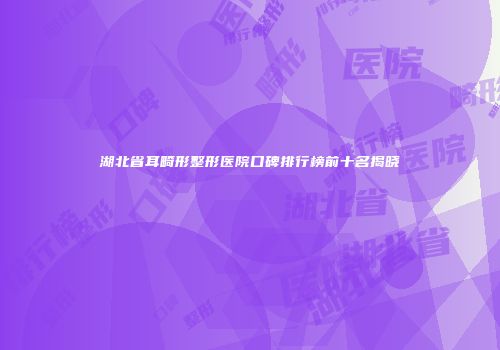 湖北省耳畸形整形医院口碑排行榜前十名揭晓
