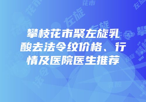 攀枝花市聚左旋乳酸去法令纹价格、行情及医院医生推荐