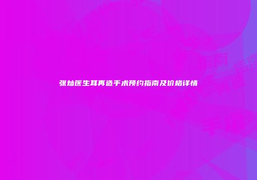 张灿医生耳再造手术预约指南及价格详情