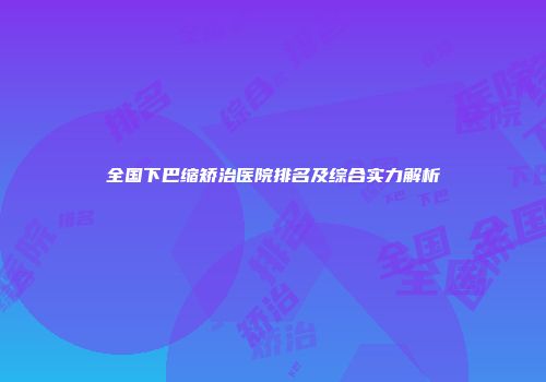 全国下巴缩矫治医院排名及综合实力解析
