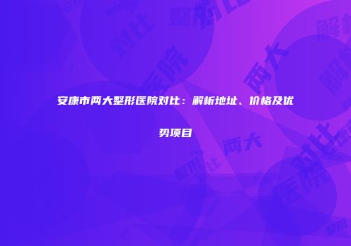 安康市两大整形医院对比：解析地址、价格及优势项目