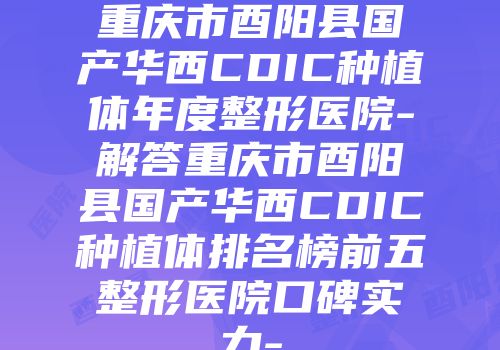 重庆市酉阳县国产华西CDIC种植体年度整形医院-解答重庆市酉阳县国产华西CDIC种植体排名榜前五整形医院口碑实力-
