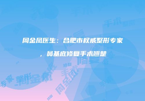 周金凤医生：合肥市权威整形专家，鼻基底修复手术翘楚