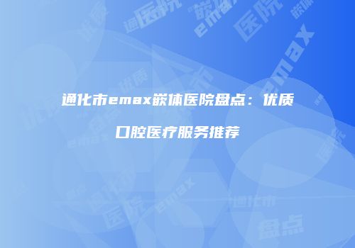 通化市emax嵌体医院盘点：优质口腔医疗服务推荐