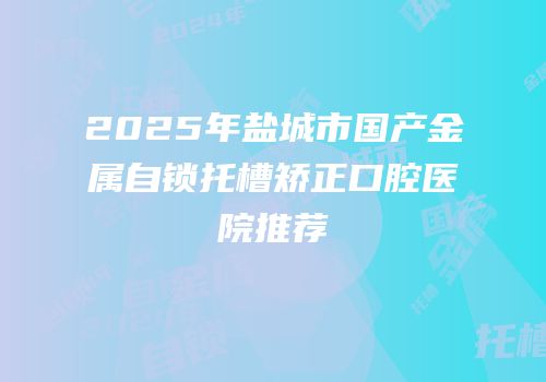 2025年盐城市国产金属自锁托槽矫正口腔医院推荐