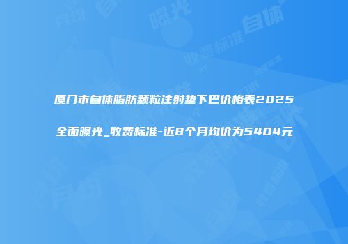 厦门市自体脂肪颗粒注射垫下巴价格表2025全面曝光_收费标准-近8个月均价为5404元