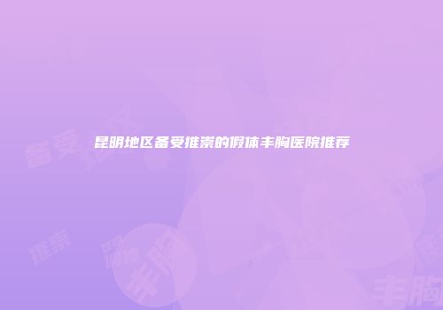 昆明地区备受推崇的假体丰胸医院推荐