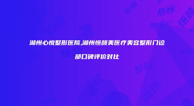 湖州心悦整形医院,湖州恒颜美医疗美容整形门诊部口碑评价对比