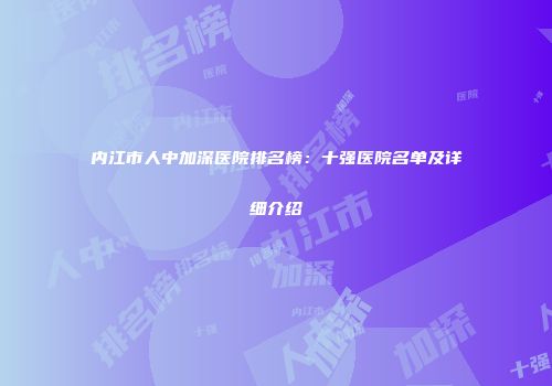 内江市人中加深医院排名榜：十强医院名单及详细介绍