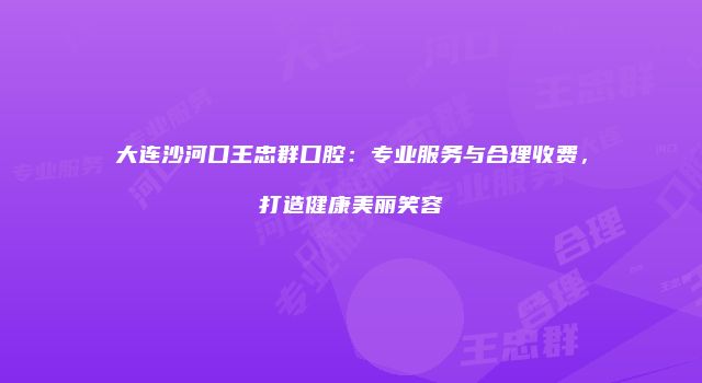 大连沙河口王忠群口腔：专业服务与合理收费，打造健康美丽笑容