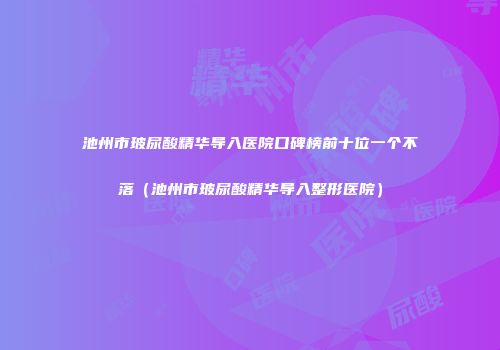 池州市玻尿酸精华导入医院口碑榜前十位一个不落（池州市玻尿酸精华导入整形医院）