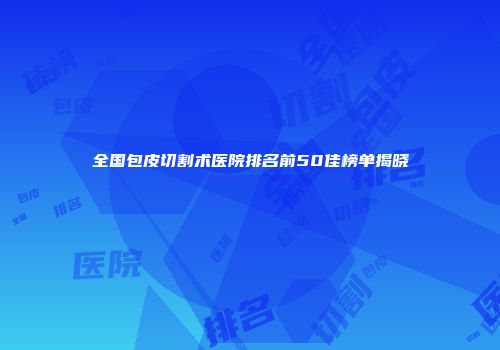 全国包皮切割术医院排名前50佳榜单揭晓