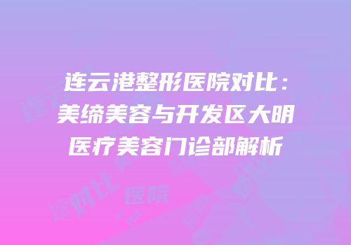 连云港整形医院对比：美缔美容与开发区大明医疗美容门诊部解析