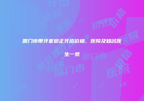 厦门市带牙套矫正牙齿价格、医院及知名医生一览
