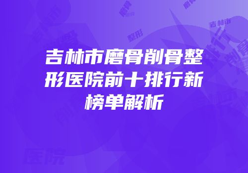 吉林市磨骨削骨整形医院前十排行新榜单解析