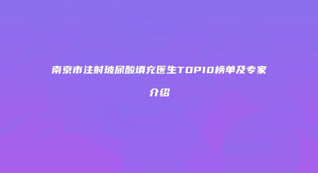 南京市注射玻尿酸填充医生TOP10榜单及专家介绍