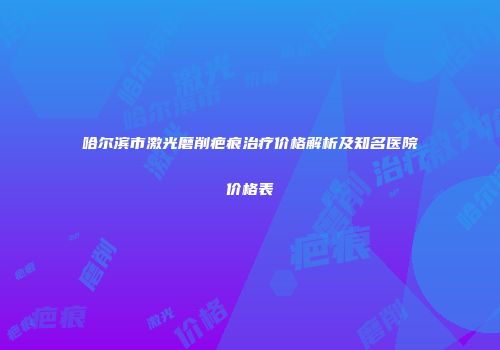 哈尔滨市激光磨削疤痕治疗价格解析及知名医院价格表