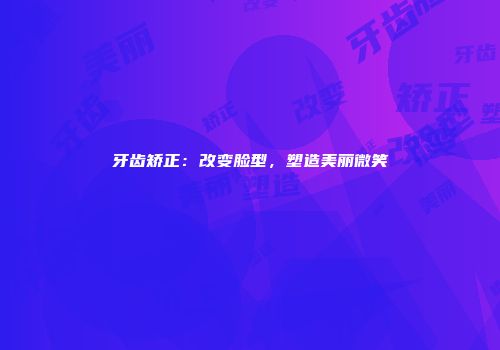 牙齿矫正：改变脸型，塑造美丽微笑