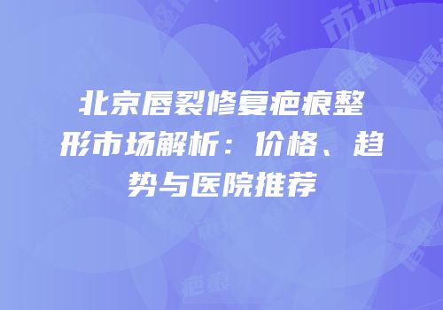北京唇裂修复疤痕整形市场解析：价格、趋势与医院推荐