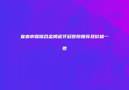 宜春市镍铬合金烤瓷牙冠医院推荐及价格一览