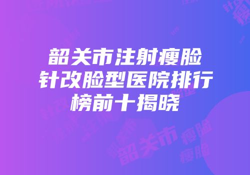韶关市注射瘦脸针改脸型医院排行榜前十揭晓
