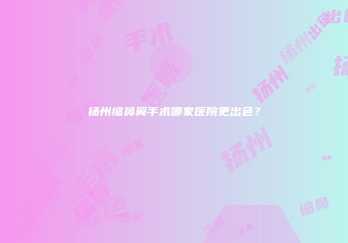 扬州缩鼻翼手术哪家医院更出色？