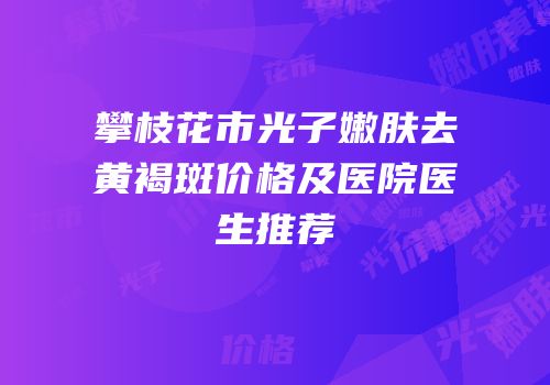 攀枝花市光子嫩肤去黄褐斑价格及医院医生推荐