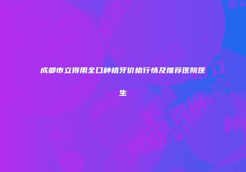 成都市立得用全口种植牙价格行情及推荐医院医生