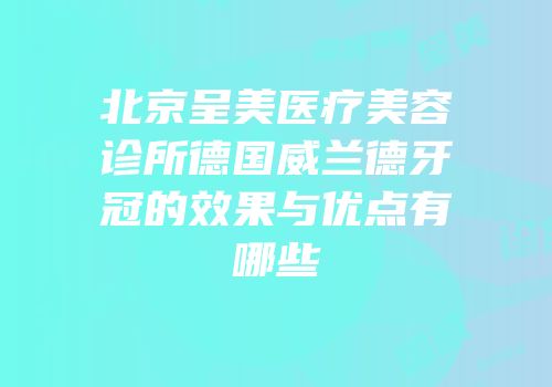 北京呈美医疗美容诊所德国威兰德牙冠的效果与优点有哪些