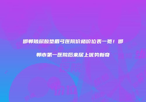 邯郸玻尿酸垫眉弓医院价格价位表一览！邯郸市第一医院后来居上优势新奇
