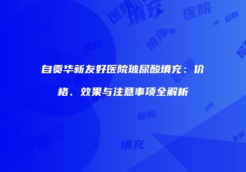 自贡华新友好医院玻尿酸填充：价格、效果与注意事项全解析