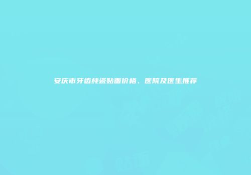 安庆市牙齿纯瓷贴面价格、医院及医生推荐