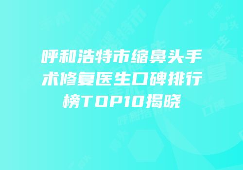 呼和浩特市缩鼻头手术修复医生口碑排行榜TOP10揭晓