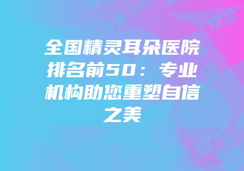 全国精灵耳朵医院排名前50：专业机构助您重塑自信之美