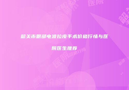 韶关市眼部电波拉皮手术价格行情与医院医生推荐